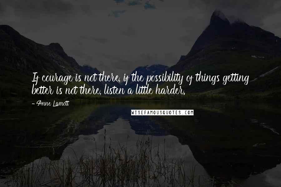 Anne Lamott Quotes: If courage is not there, if the possibility of things getting better is not there, listen a little harder.