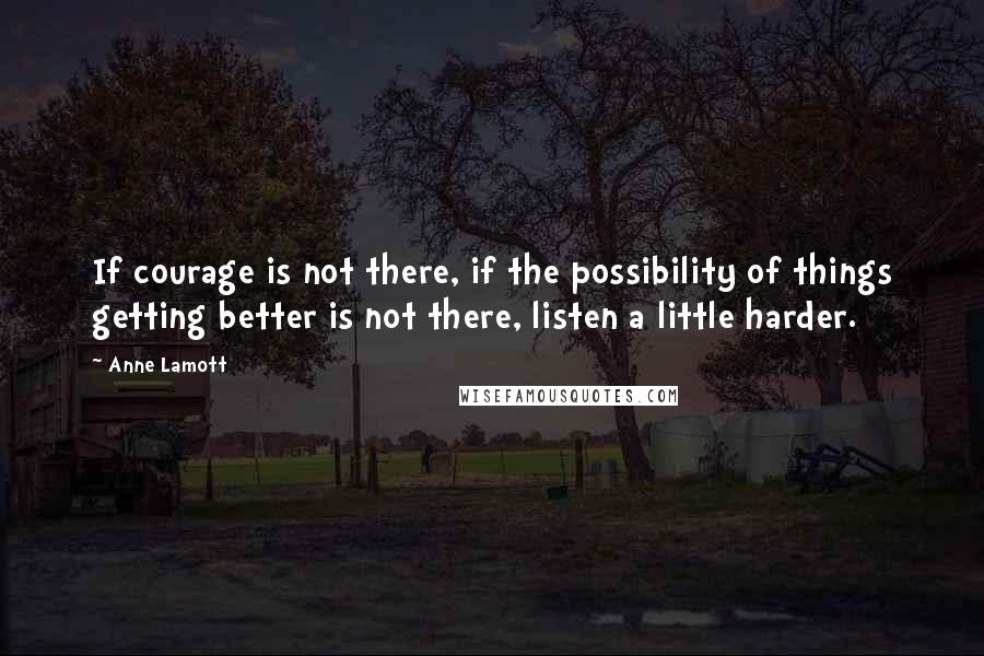 Anne Lamott Quotes: If courage is not there, if the possibility of things getting better is not there, listen a little harder.