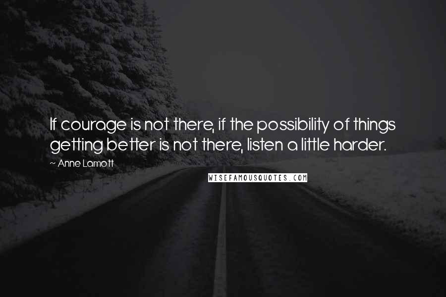 Anne Lamott Quotes: If courage is not there, if the possibility of things getting better is not there, listen a little harder.