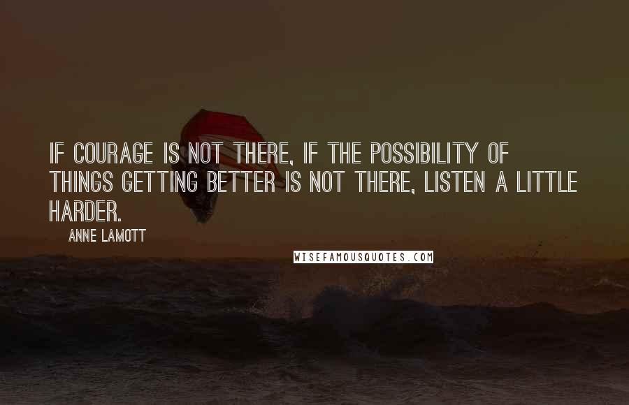 Anne Lamott Quotes: If courage is not there, if the possibility of things getting better is not there, listen a little harder.