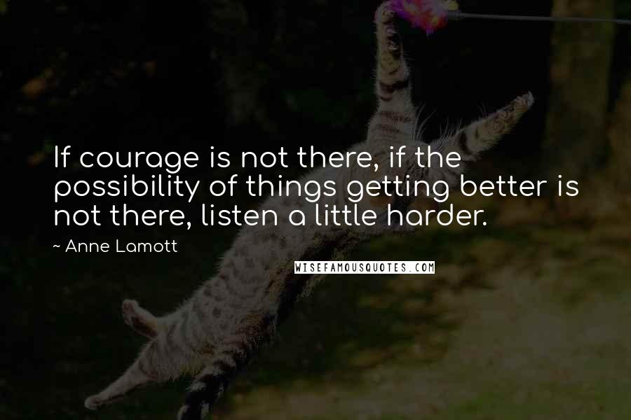 Anne Lamott Quotes: If courage is not there, if the possibility of things getting better is not there, listen a little harder.