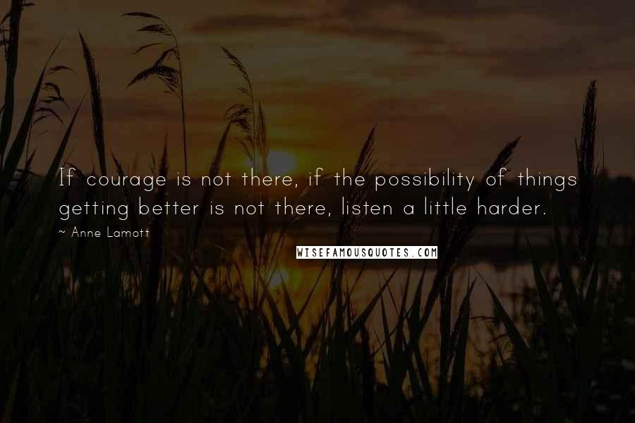 Anne Lamott Quotes: If courage is not there, if the possibility of things getting better is not there, listen a little harder.