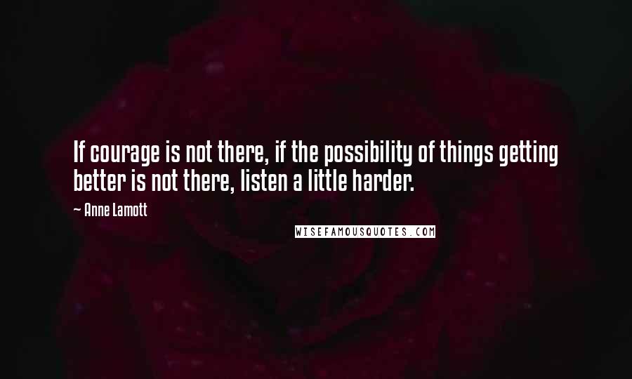 Anne Lamott Quotes: If courage is not there, if the possibility of things getting better is not there, listen a little harder.