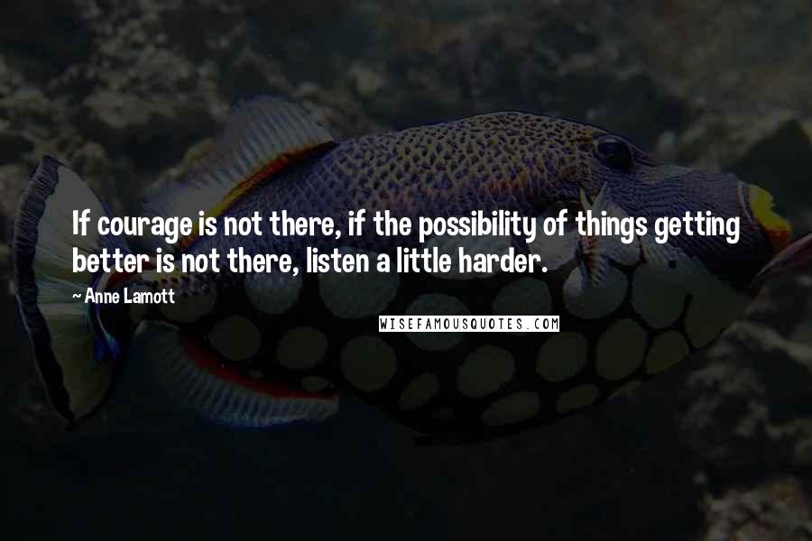 Anne Lamott Quotes: If courage is not there, if the possibility of things getting better is not there, listen a little harder.