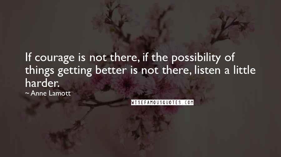 Anne Lamott Quotes: If courage is not there, if the possibility of things getting better is not there, listen a little harder.