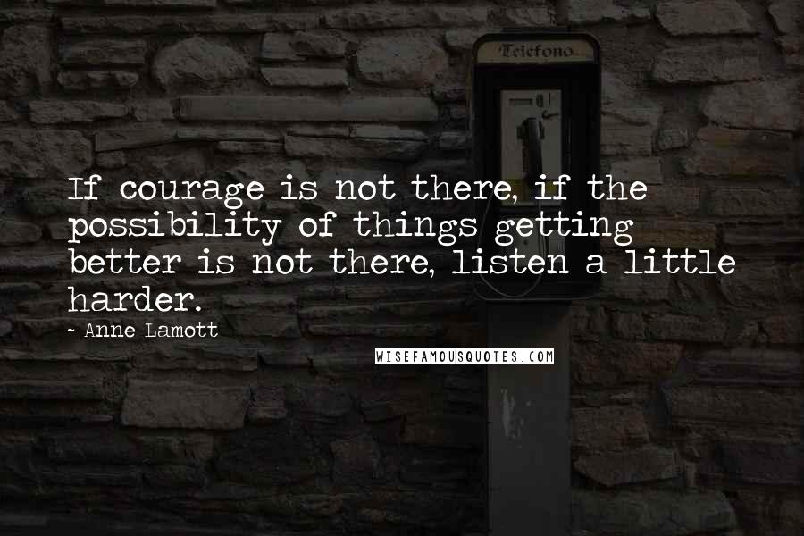 Anne Lamott Quotes: If courage is not there, if the possibility of things getting better is not there, listen a little harder.