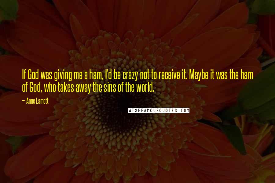 Anne Lamott Quotes: If God was giving me a ham, I'd be crazy not to receive it. Maybe it was the ham of God, who takes away the sins of the world.