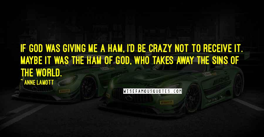 Anne Lamott Quotes: If God was giving me a ham, I'd be crazy not to receive it. Maybe it was the ham of God, who takes away the sins of the world.