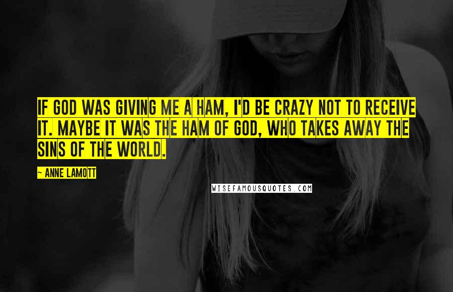 Anne Lamott Quotes: If God was giving me a ham, I'd be crazy not to receive it. Maybe it was the ham of God, who takes away the sins of the world.