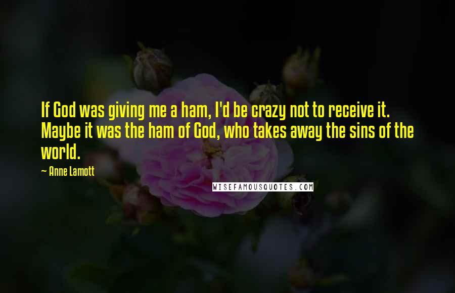Anne Lamott Quotes: If God was giving me a ham, I'd be crazy not to receive it. Maybe it was the ham of God, who takes away the sins of the world.