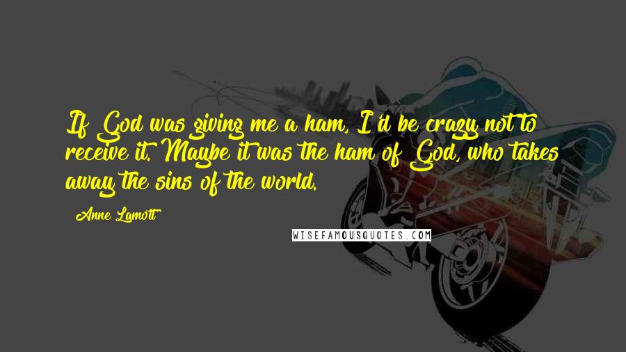 Anne Lamott Quotes: If God was giving me a ham, I'd be crazy not to receive it. Maybe it was the ham of God, who takes away the sins of the world.