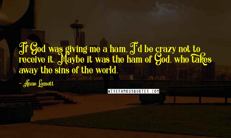 Anne Lamott Quotes: If God was giving me a ham, I'd be crazy not to receive it. Maybe it was the ham of God, who takes away the sins of the world.