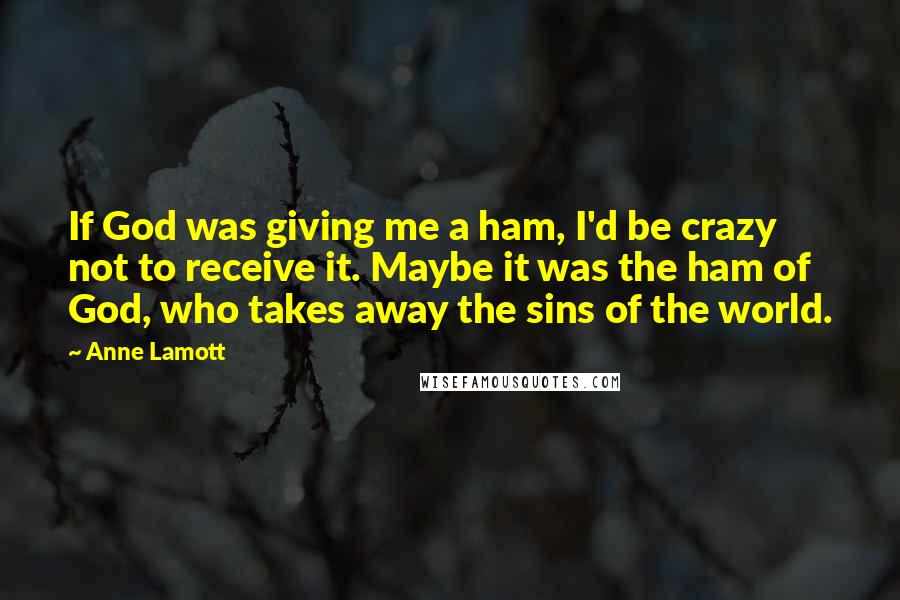Anne Lamott Quotes: If God was giving me a ham, I'd be crazy not to receive it. Maybe it was the ham of God, who takes away the sins of the world.