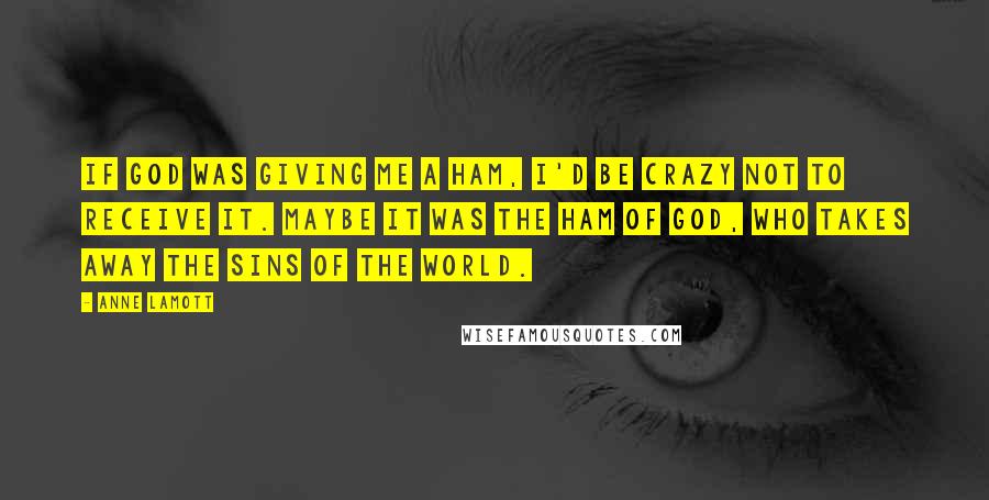 Anne Lamott Quotes: If God was giving me a ham, I'd be crazy not to receive it. Maybe it was the ham of God, who takes away the sins of the world.