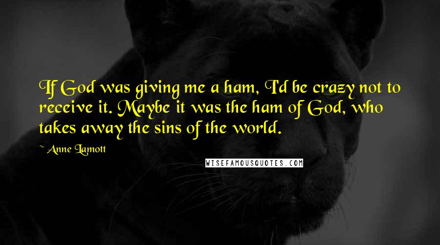 Anne Lamott Quotes: If God was giving me a ham, I'd be crazy not to receive it. Maybe it was the ham of God, who takes away the sins of the world.