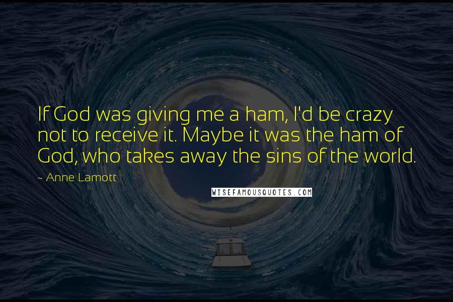 Anne Lamott Quotes: If God was giving me a ham, I'd be crazy not to receive it. Maybe it was the ham of God, who takes away the sins of the world.