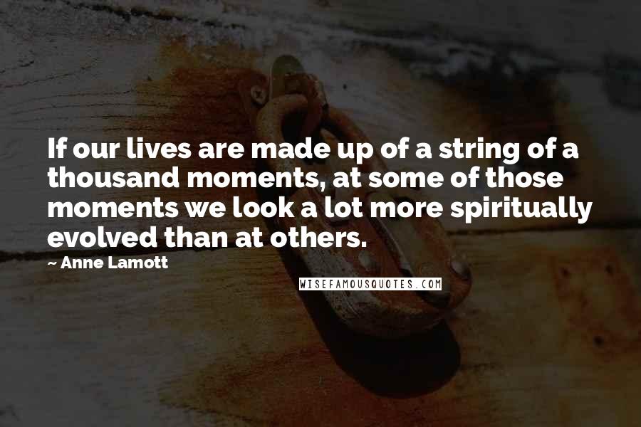 Anne Lamott Quotes: If our lives are made up of a string of a thousand moments, at some of those moments we look a lot more spiritually evolved than at others.