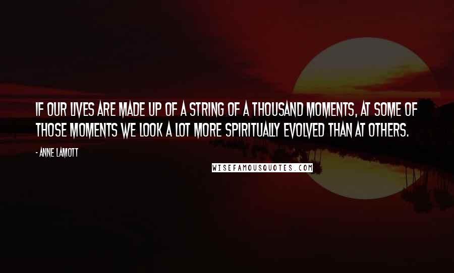 Anne Lamott Quotes: If our lives are made up of a string of a thousand moments, at some of those moments we look a lot more spiritually evolved than at others.