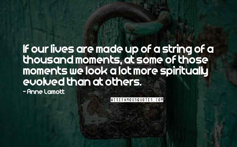 Anne Lamott Quotes: If our lives are made up of a string of a thousand moments, at some of those moments we look a lot more spiritually evolved than at others.