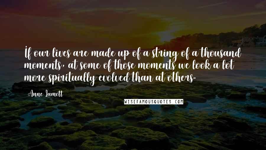 Anne Lamott Quotes: If our lives are made up of a string of a thousand moments, at some of those moments we look a lot more spiritually evolved than at others.