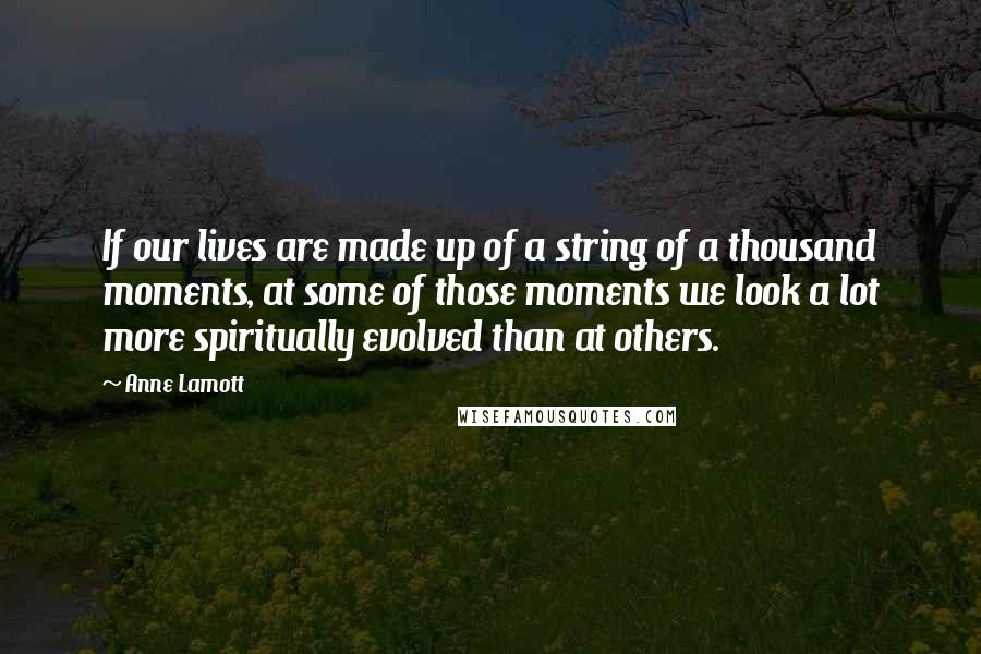 Anne Lamott Quotes: If our lives are made up of a string of a thousand moments, at some of those moments we look a lot more spiritually evolved than at others.