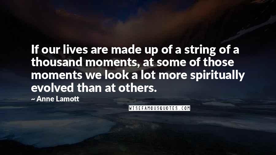 Anne Lamott Quotes: If our lives are made up of a string of a thousand moments, at some of those moments we look a lot more spiritually evolved than at others.