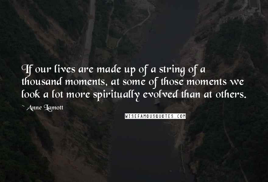 Anne Lamott Quotes: If our lives are made up of a string of a thousand moments, at some of those moments we look a lot more spiritually evolved than at others.