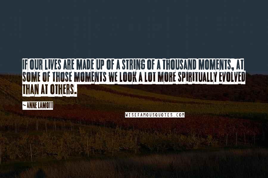 Anne Lamott Quotes: If our lives are made up of a string of a thousand moments, at some of those moments we look a lot more spiritually evolved than at others.