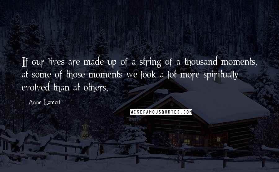 Anne Lamott Quotes: If our lives are made up of a string of a thousand moments, at some of those moments we look a lot more spiritually evolved than at others.