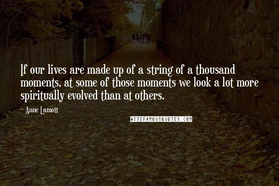 Anne Lamott Quotes: If our lives are made up of a string of a thousand moments, at some of those moments we look a lot more spiritually evolved than at others.