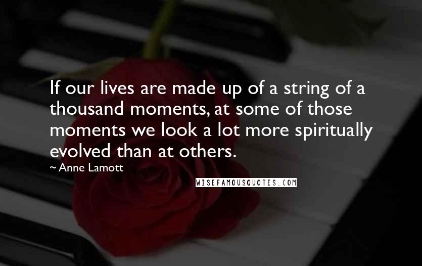 Anne Lamott Quotes: If our lives are made up of a string of a thousand moments, at some of those moments we look a lot more spiritually evolved than at others.