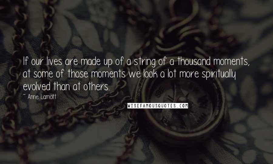 Anne Lamott Quotes: If our lives are made up of a string of a thousand moments, at some of those moments we look a lot more spiritually evolved than at others.