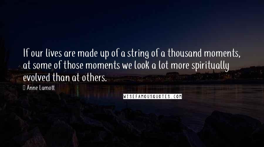 Anne Lamott Quotes: If our lives are made up of a string of a thousand moments, at some of those moments we look a lot more spiritually evolved than at others.