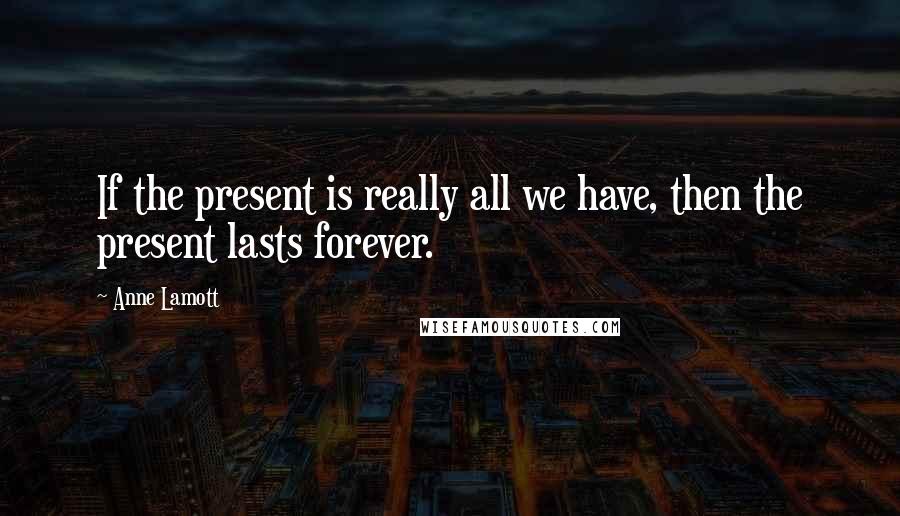 Anne Lamott Quotes: If the present is really all we have, then the present lasts forever.