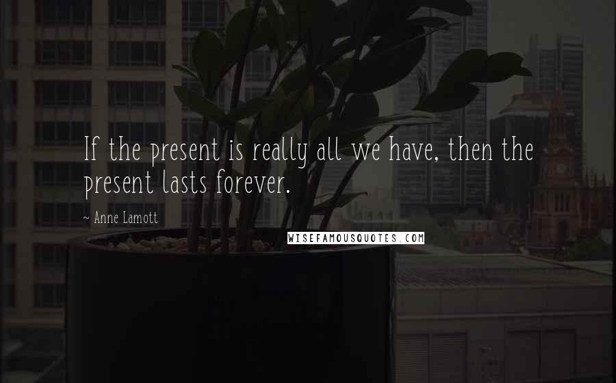 Anne Lamott Quotes: If the present is really all we have, then the present lasts forever.