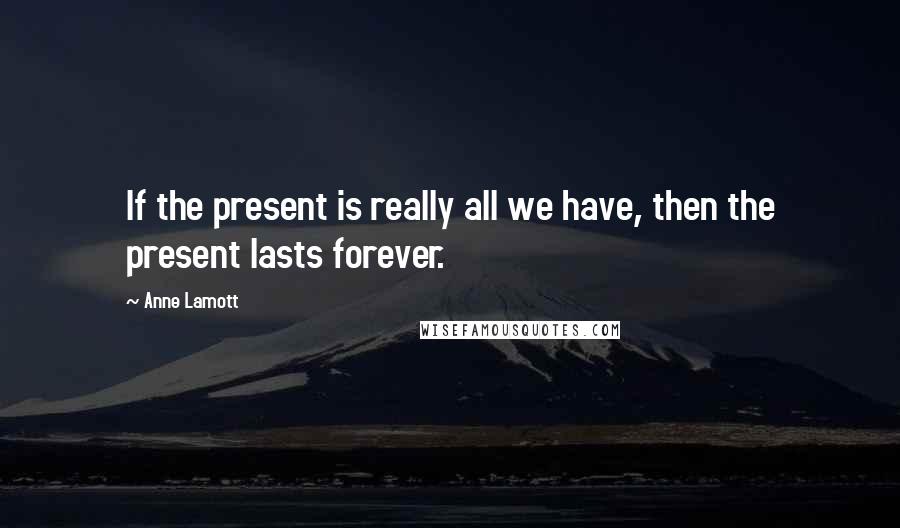 Anne Lamott Quotes: If the present is really all we have, then the present lasts forever.