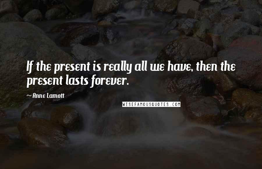 Anne Lamott Quotes: If the present is really all we have, then the present lasts forever.