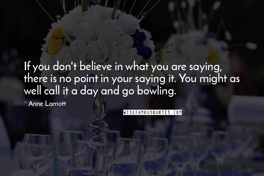 Anne Lamott Quotes: If you don't believe in what you are saying, there is no point in your saying it. You might as well call it a day and go bowling.