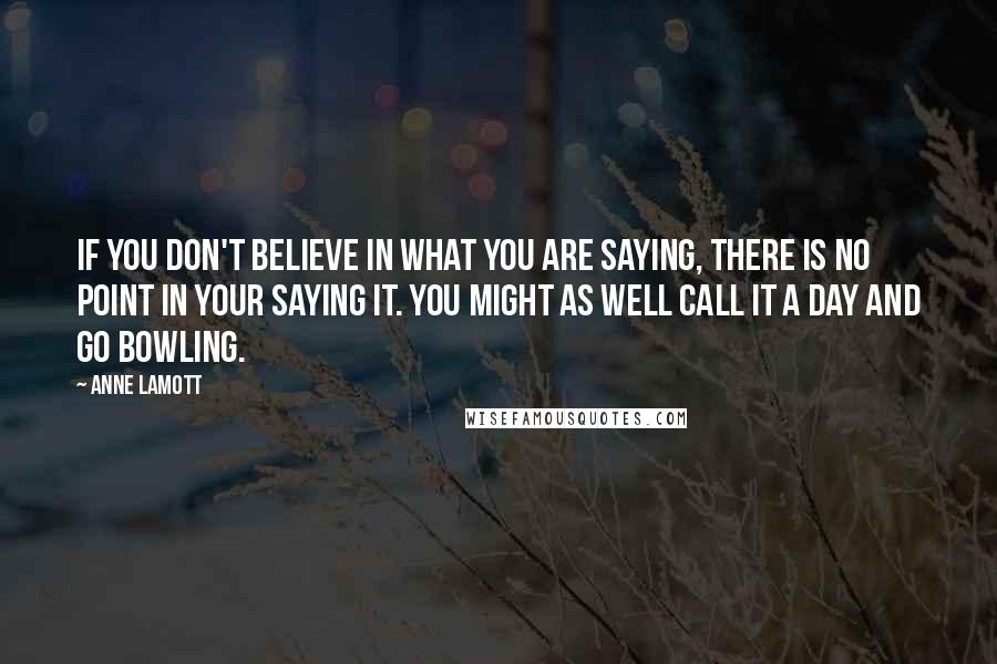 Anne Lamott Quotes: If you don't believe in what you are saying, there is no point in your saying it. You might as well call it a day and go bowling.