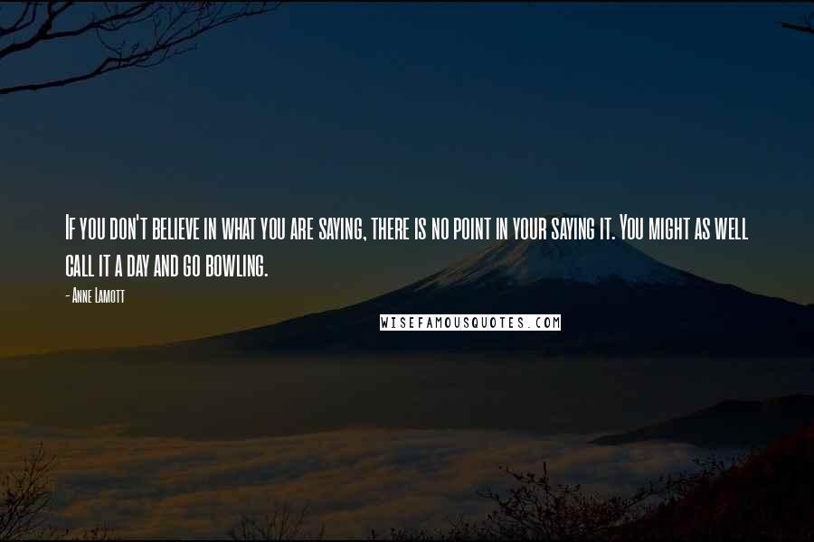 Anne Lamott Quotes: If you don't believe in what you are saying, there is no point in your saying it. You might as well call it a day and go bowling.