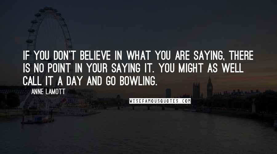 Anne Lamott Quotes: If you don't believe in what you are saying, there is no point in your saying it. You might as well call it a day and go bowling.