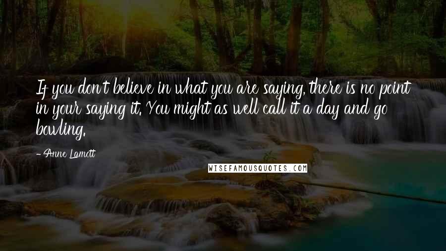 Anne Lamott Quotes: If you don't believe in what you are saying, there is no point in your saying it. You might as well call it a day and go bowling.