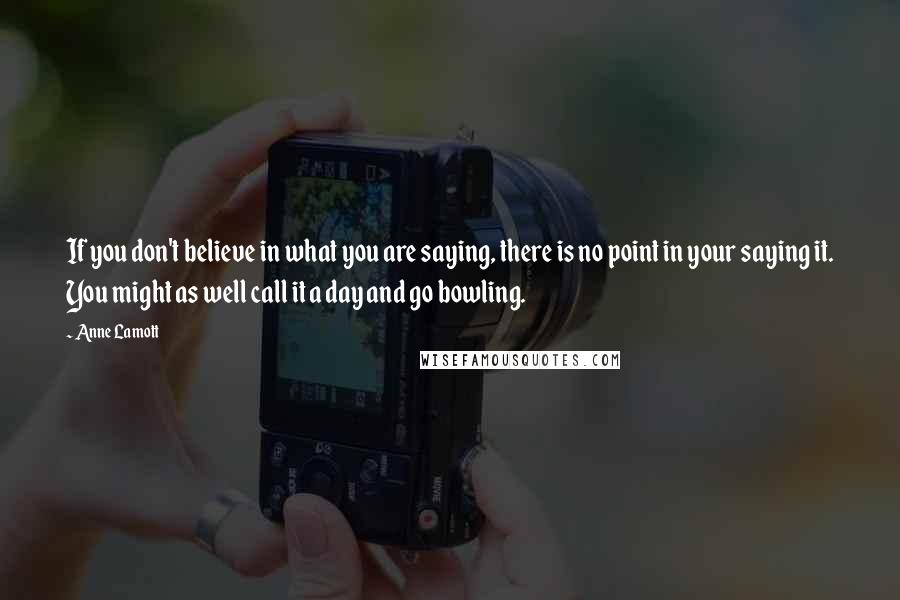 Anne Lamott Quotes: If you don't believe in what you are saying, there is no point in your saying it. You might as well call it a day and go bowling.