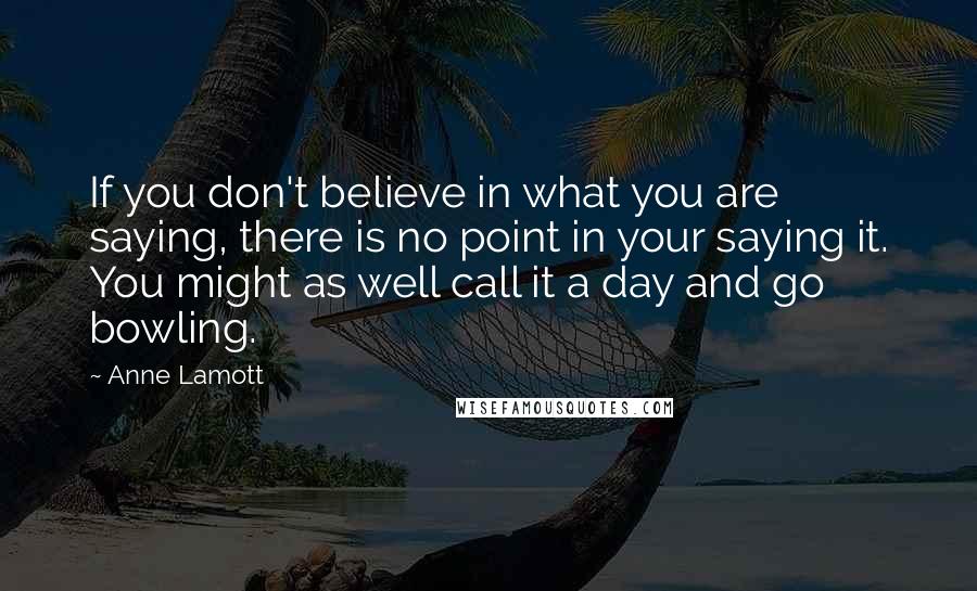 Anne Lamott Quotes: If you don't believe in what you are saying, there is no point in your saying it. You might as well call it a day and go bowling.