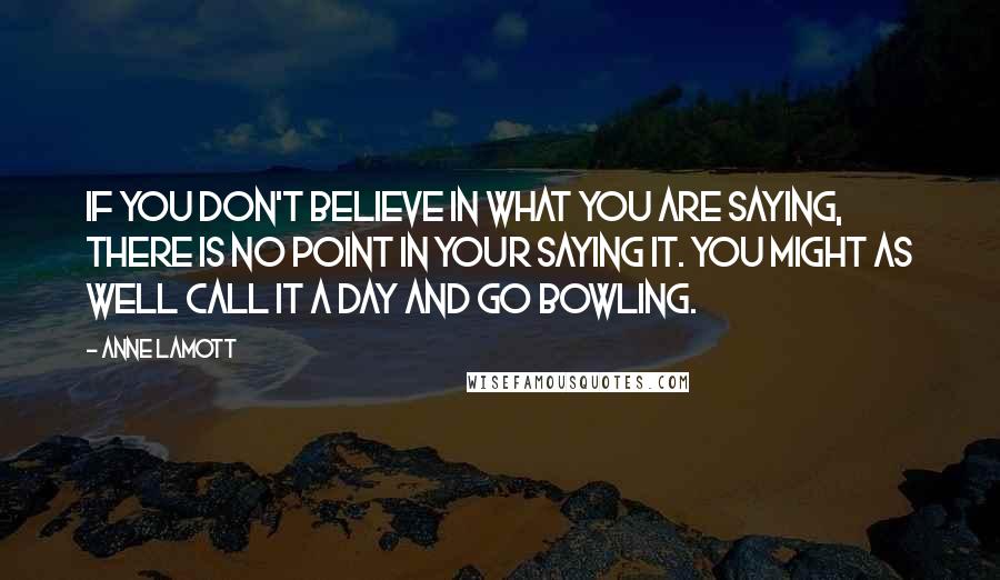 Anne Lamott Quotes: If you don't believe in what you are saying, there is no point in your saying it. You might as well call it a day and go bowling.