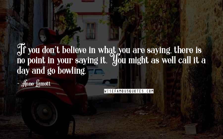 Anne Lamott Quotes: If you don't believe in what you are saying, there is no point in your saying it. You might as well call it a day and go bowling.