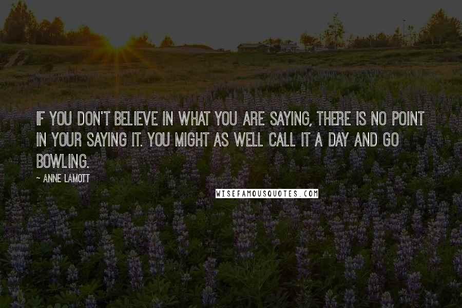 Anne Lamott Quotes: If you don't believe in what you are saying, there is no point in your saying it. You might as well call it a day and go bowling.