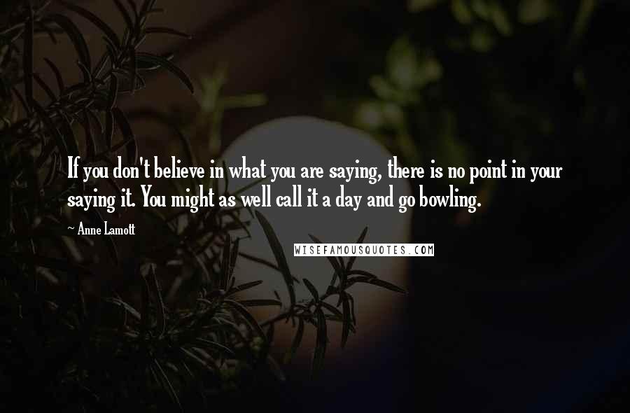 Anne Lamott Quotes: If you don't believe in what you are saying, there is no point in your saying it. You might as well call it a day and go bowling.