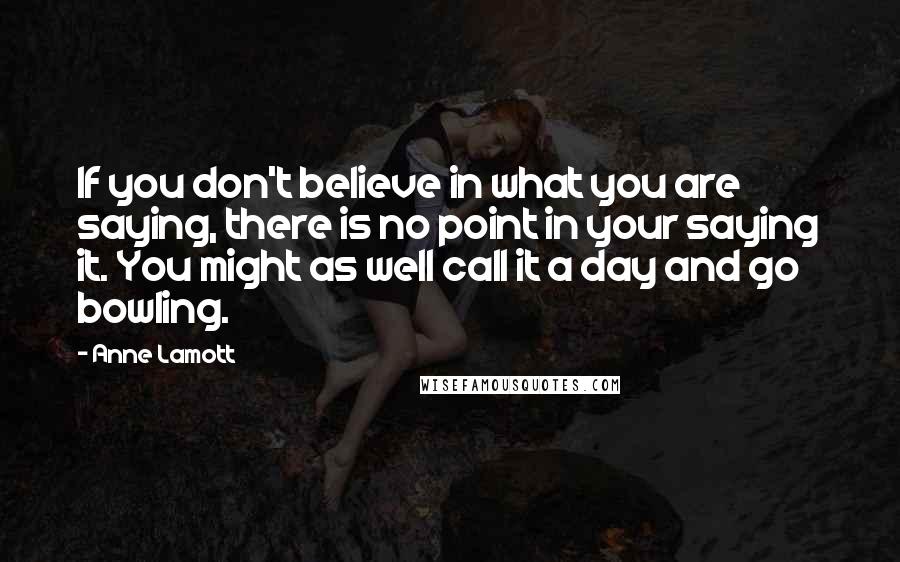 Anne Lamott Quotes: If you don't believe in what you are saying, there is no point in your saying it. You might as well call it a day and go bowling.