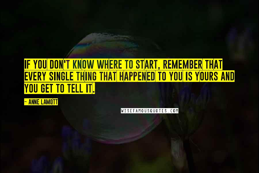 Anne Lamott Quotes: If you don't know where to start, remember that every single thing that happened to you is yours and you get to tell it.